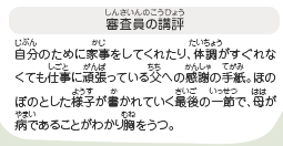 ●審査員の講評　自分のために家事をしてくれたり、体調がすぐれなくても仕事に頑張っている父への感謝の手紙。ほのぼのとした様子が書かれていく最後の一節で、母が病であることがわかり胸をうつ。