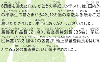 6回目を迎えた「ありがとうの手紙コンテスト」は、国内外の小学生の皆さまから43,139通の素敵な手紙をご応募いただきました。本当にありがとうございました。最優秀作品賞（21名）、審査員特別賞（35名）、学校・団体賞（７校・団体）の各賞が、池上彰審査員長をはじめとする５名の審査員により、選出されました。