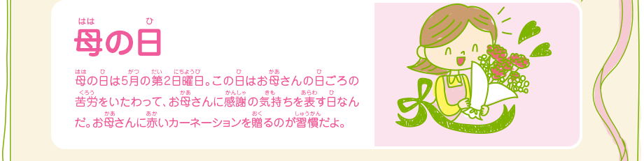 母の日／母の日は5月の第2日曜日。この日はお母さんの日ごろの苦労をいたわって、お母さんに感謝の気持ちを表す日なんだ。お母さんに赤いカーネーションを贈るのが習慣だよ。