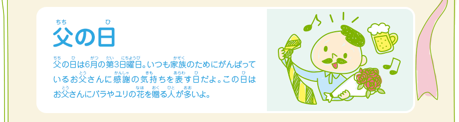 父の日／父の日は6月の第3日曜日。いつも家族のためにがんばっているお父さんに感謝の気持ちを表す日だよ。この日はお父さんにバラやユリの花を贈る人が多いよ。