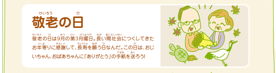 敬老の日／敬老の日は9月の第3月曜日。長い間社会につくしてきたお年寄りに感謝して、長寿を願う日なんだ。この日は、おじいちゃん、おばあちゃんに「ありがとう」の手紙を送ろう！