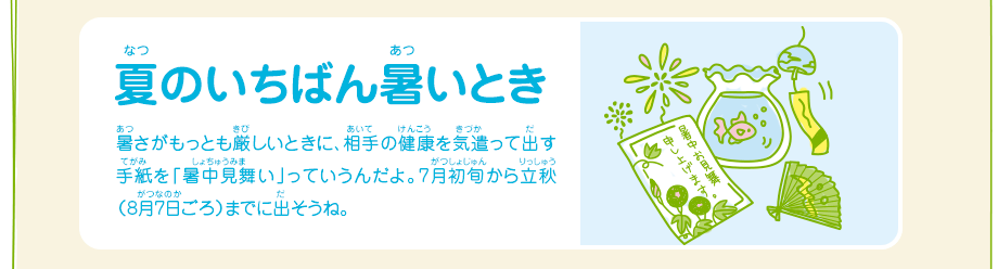 夏のいちばん暑いとき／暑さがもっとも厳しいときに、相手の健康を気遣って出す手紙を「暑中見舞い」っていうんだよ。7月初旬から立秋（8月7日ごろ）までに出そうね。