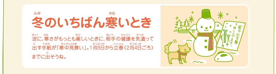 冬のいちばん寒いとき／逆に、寒さがもっとも厳しいときに、相手の健康を気遣って出す手紙が「寒中見舞い」。1月8日から立春（2月4日ごろ）までに出そうね。