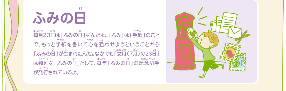 ふみの日／毎月２３日は「ふみの日」なんだよ。「ふみ」は「手紙」のことで、もっと手紙を書いて心を通わせようということから「ふみの日」が生まれたんだ。なかでも「文月（７月）の23日」は特別な「ふみの日」として、毎年「ふみの日」の記念切手が発行されているよ。