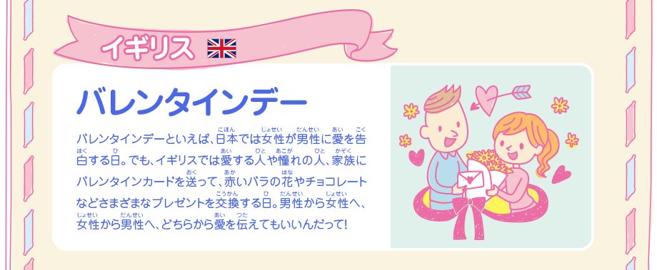 イギリス　バレンタインデー／バレンタインデーといえば、日本では女性が男性に愛を告白する日。でも、イギリスでは愛する人や憧れの人、家族にバレンタインカードを送って、赤いバラの花やチョコレートなどさまざまなプレゼントを交換する日。男性から女性へ、女性から男性へ、どちらから愛を伝えてもいいんだって！