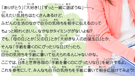 「ありがとう」「大好き！」「ずっと一緒に遊ぼうね」……。
							伝えたい気持ちはたくさんあるけど、
							ふだんの生活のなかで自分の気持ちを相手に伝えるのって
							ちょっと照れくさいし、なかなかタイミングがないよね？
							でも、「母の日」とか「父の日」とか「大好きな人のお誕生日」とか、
							そんな「手紙を書くのにぴったりな日」だったら、
							自分の気持ちを手紙に書いて伝えられるんじゃないかな。
							ここでは、日本と世界各国の「手紙を書くのにぴったりな日」を紹介するよ。
							これを参考にして、みんなも自分の気持ちを手紙に書いて相手に届けてみよう！