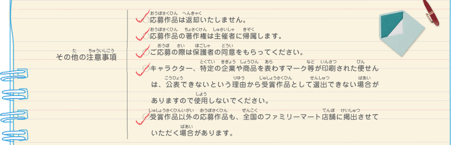 その他の注意事項／・応募作品は返却いたしません。
							・応募作品の著作権は主催者に帰属します。
							・ご応募の際は保護者の同意をもらってください。
							・キャラクター、特定の企業や商品を表わすマーク等が印刷された便せんは、公表できないという理由から受賞作品として選出できない場合がありますので使用しないでください。
							・受賞作品以外の応募作品も、全国のファミリーマート店舗に掲出させていただく場合があります。