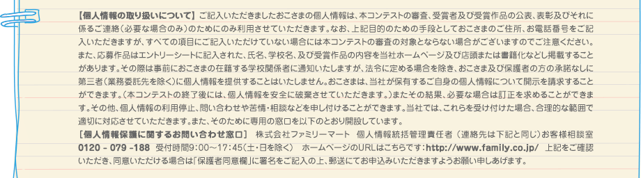 【個人情報の取り扱いについて】 ご記入いただきましたおこさまの個人情報は、本コンテストの審査、受賞者及び受賞作品の公表、表彰及びそれに係るご連絡（必要な場合のみ）のためにのみ利用させていただきます。なお、上記目的のための手段としておこさまのご住所、お電話番号をご記入いただきますが、すべての項目にご記入いただけていない場合には本コンテストの審査の対象とならない場合がございますのでご注意ください。また、応募作品はエントリーシートに記入された、氏名、学校名、及び受賞作品の内容を当社ホームページ及び店頭または書籍化などし掲載することがあります。その際は事前におこさまの在籍する学校関係者に通知いたしますが、法令に定める場合を除き、おこさま及び保護者の方の承諾なしに第三者（業務委託先を除く）に個人情報を提供することはいたしません。おこさまは、当社が保有するご自身の個人情報について開示を請求することができます。（本コンテストの終了後には、個人情報を安全に破棄させていただきます。）またその結果、必要な場合は訂正を求めることができます。その他、個人情報の利用停止、問い合わせや苦情・相談などを申し付けることができます。当社では、これらを受け付けた場合、合理的な範囲で適切に対応させていただきます。また、そのために専用の窓口を以下のとおり開設しています。
							［個人情報保護に関するお問い合わせ窓口］  株式会社ファミリーマート  個人情報統括管理責任者 （連絡先は下記と同じ）お客様相談室 0120 - 079 -188  受付時間9：00～17：45（土・日を除く） ホームページのURLはこちらです：http://www.family.co.jp/  　上記をご確認いただき、同意いただける場合は「保護者同意欄」に署名をご記入の上、郵送にてお申込みいただきますようお願い申しあげます。