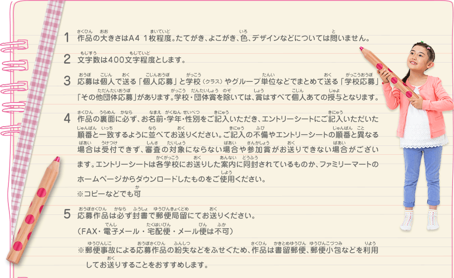 1.作品の大きさはA4 1枚程度。たてがき、よこがき、色、デザインなどについては問いません。
							2.文字数は４００文字程度とします。
							3.応募は個人で送る「個人応募」と学校（クラス）やグループ単位などでまとめて送る「学校応募」「その他団体応募」があります。学校・団体賞を除いては、賞はすべて個人あての授与となります。
							4.作品の裏面に必ず、お名前・学年・性別をご記入いただき、エントリーシートにご記入いただいた順番と一致するように並べてお送りください。ご記入の不備やエントリーシートの順番と異なる場合は受付できず、審査の対象にならない場合や参加賞がお送りできない場合がございます。エントリーシートは各学校にお送りした案内に同封されているものか、ファミリーマートのホームページからダウンロードしたものをご使用ください。※コピーなどでも可
							5.応募作品は必ず封書で郵便局留にてお送りください。（FAX・電子メール・宅配便・メール便は不可）
							※郵便事故による応募作品の紛失などをふせぐため、作品は書留郵便、郵便小包などを利用してお送りすることをおすすめします。