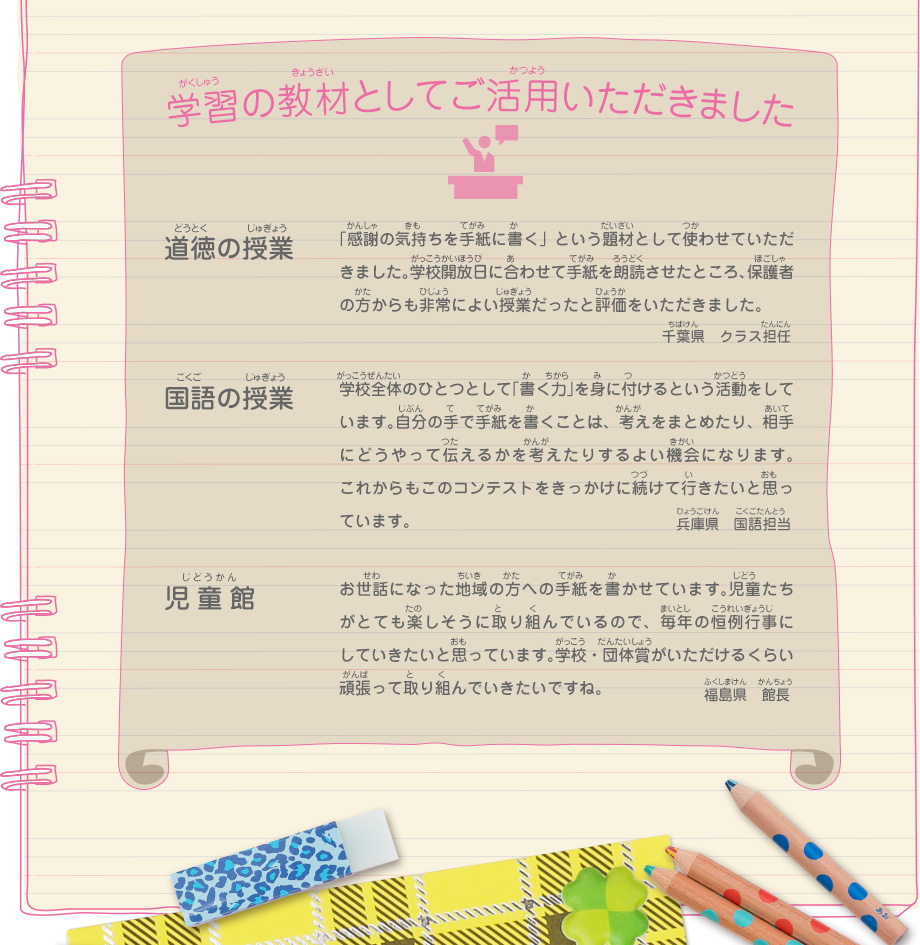 学習の教材としてご活用いただきました
							道徳の授業／「感謝の気持ちを手紙に書く」という題材として使わせていただきました。学校開放日に合わせて手紙を朗読させたところ、保護者の方からも非常によい授業だったと評価をいただきました。　千葉県　クラス担任
							国語の授業／学校全体のひとつとして「書く力」を身に付けるという活動をしています。自分の手で手紙を書くことは、考えをまとめたり、相手にどうやって伝えるかを考えたりするよい機会になります。これからもこのコンテストをきっかけに続けて行きたいと思っています。　兵庫県　国語担当
							児童館／お世話になった地域の方への手紙を書かせています。児童たちがとても楽しそうに取り組んでいるので、毎年の恒例行事にしていきたいと思っています。学校・団体賞がいただけるくらい頑張って取り組んでいきたいですね。　福島県　館長