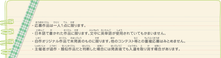 ・応募作品は一人１点に限ります。
							・日本語で書かれた作品に限ります。文中に英単語が使用されていてもかまいません。
							・自作オリジナル作品で未発表のものに限ります。他のコンテスト等との重複応募はみとめません。
							・主催者が盗作・類似作品だと判断した場合には発表後でも入選を取り消す場合があります。