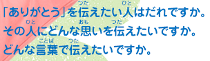 「ありがとう」を伝えたい人はだれですか。その人にどんな思いを伝えたいですか。 どんな言葉で伝えたいですか。