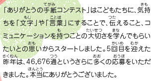 「ありがとうの手紙コンテスト」は、こどもたちに、気持ちを「文字」や「言葉」にすることで、伝えること、コミュニケーションを持つことの大切さを学んでもらいたいとの思いからスタートしました。5回目を迎えた昨年は、46,676通というさらに多くの応募をいただきました。本当にありがとうございました。