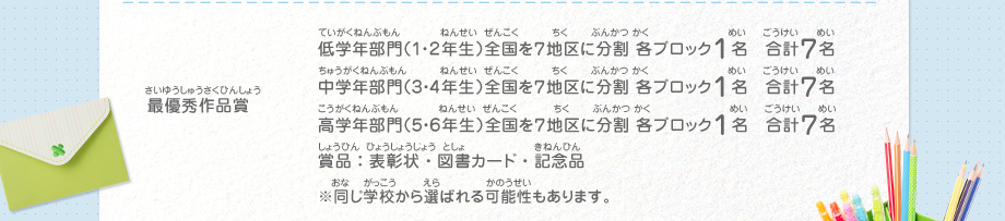 最優秀作品賞／低学年部門（１・２年生）全国を７地区に分割 各ブロック１名　合計７名、
														中学年部門（３・４年生）全国を７地区に分割 各ブロック１名　合計７名、
														高学年部門（５・６年生）全国を７地区に分割 各ブロック１名　合計７名、
														賞品：表彰状・図書カード・記念品　※同じ学校から選ばれる可能性もあります。