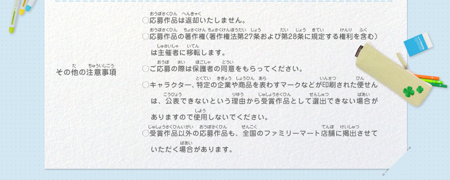 その他の注意事項／
														◯応募作品は返却いたしません。
														◯応募作品の著作権（著作権法第27条および第28条に規定する権利を含む）は主催者に移転します。
														◯ご応募の際は保護者の同意をもらってください。
														◯キャラクター、特定の企業や商品を表わすマークなどが印刷された便せんは、公表できないという理由から受賞作品として選出できない場合がありますので使用しないでください。
														◯受賞作品以外の応募作品も、全国のファミリーマート店舗に掲出させていただく場合があります。