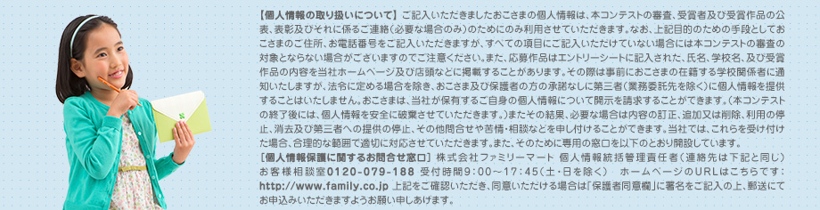 【個人情報の取り扱いについて】 ご記入いただきましたおこさまの個人情報は、本コンテストの審査、受賞者及び受賞作品の公表、表彰及びそれに係るご連絡（必要な場合のみ）のためにのみ利用させていただきます。なお、上記目的のための手段としておこさまのご住所、お電話番号をご記入いただきますが、すべての項目にご記入いただけていない場合には本コンテストの審査の対象とならない場合がございますのでご注意ください。また、応募作品はエントリーシートに記入された、氏名、学校名、及び受賞作品の内容を当社ホームページ及び店頭などに掲載することがあります。その際は事前におこさまの在籍する学校関係者に通知いたしますが、法令に定める場合を除き、おこさま及び保護者の方の承諾なしに第三者（業務委託先を除く）に個人情報を提供することはいたしません。おこさまは、当社が保有するご自身の個人情報について開示を請求することができます。（本コンテストの終了後には、個人情報を安全に破棄させていただきます。）またその結果、必要な場合は内容の訂正、追加又は削除、利用の停止、消去及び第三者への提供の停止、その他問合せや苦情・相談などを申し付けることができます。当社では、これらを受け付けた場合、合理的な範囲で適切に対応させていただきます。また、そのために専用の窓口を以下のとおり開設しています。
														［個人情報保護に関するお問合せ窓口］ 株式会社ファミリーマート 個人情報統括管理責任者（連絡先は下記と同じ）お客様相談室0120-079-188 受付時間9：00～17：45（土・日を除く）　ホームページのURLはこちらです：http://www.family.co.jp 上記をご確認いただき、同意いただける場合は「保護者同意欄」に署名をご記入の上、郵送にてお申込みいただきますようお願い申しあげます。