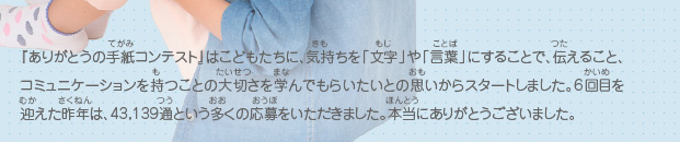 『ありがとうの手紙コンテスト』はこどもたちに、気持ちを「文字」や「言葉」にすることで、伝えること、コミュニケーションを持つことの大切さを学んでもらいたいとの思いからスタートしました。6回目を迎えた昨年は、43,139通という多くの応募をいただきました。本当にありがとうございました。