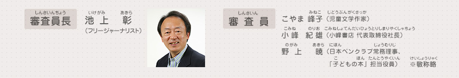 審査員長：池上 彰（フリージャーナリスト）、審査員：こやま 峰子（児童文学作家）、小峰 紀雄（小峰書店 代表取締役社長）、野上 暁（日本ペンクラブ常務理事、「子どもの本」担当役員）　※敬称略