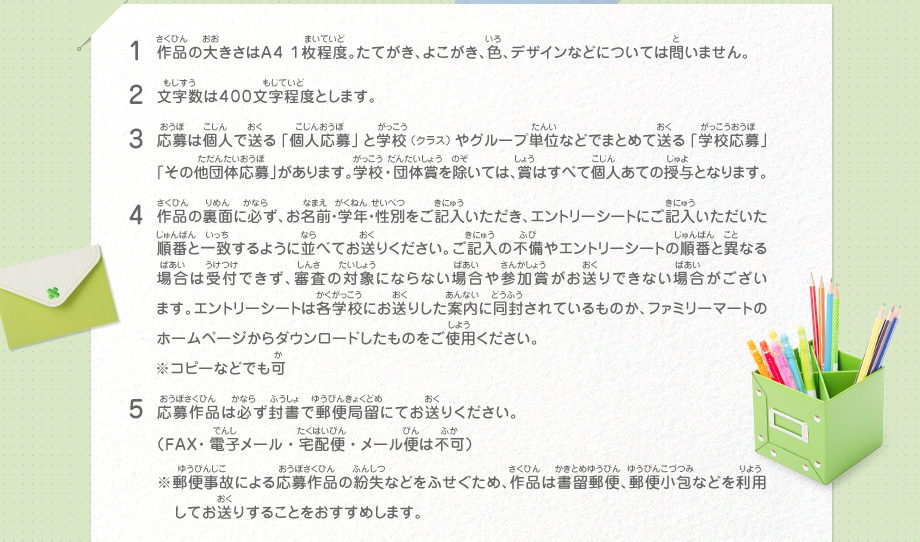 1.作品の大きさはＡ４ １枚程度。たてがき、よこがき、色、デザインなどについては問いません。
							2.文字数は４００文字程度とします。
							3.応募は個人で送る「個人応募」と学校（クラス）やグループ単位などでまとめて送る「学校応募」「その他団体応募」があります。学校・団体賞を除いては、賞はすべて個人あての授与となります。
							4.作品の裏面に必ず、お名前・学年・性別をご記入いただき、エントリーシートにご記入いただいた順番と一致するように並べてお送りください。ご記入の不備やエントリーシートの順番と異なる場合は受付できず、審査の対象にならない場合や参加賞がお送りできない場合がございます。エントリーシートは各学校にお送りした案内に同封されているものか、ファミリーマートのホームページからダウンロードしたものをご使用ください。※コピーなどでも可
							5.応募作品は必ず封書で郵便局留にてお送りください。（ＦＡＸ・電子メール・宅配便・メール便は不可）
							※郵便事故による応募作品の紛失などをふせぐため、作品は書留郵便、郵便小包などを利用してお送りすることをおすすめします。