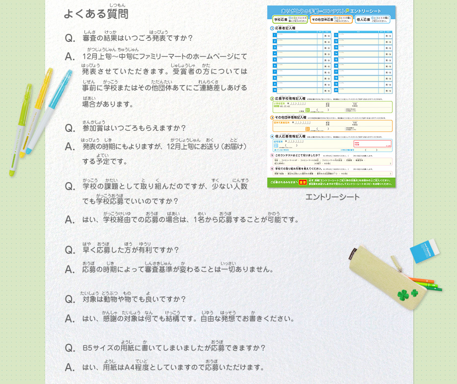 よくある質問
							Q：審査の結果はいつごろ発表ですか？
							A：12月上旬～中旬にファミリーマートのホームページにて発表させていただきます。受賞者の方には事前に学校またはその他団体あてにご連絡差しあげる場合があります。
							Q：参加賞はいつごろもらえますか？
							A：発表の時期にもよりますが、12月上旬にお送り（お届け）する予定です。
							Q：学校の課題として取り組んだのですが、少ない人数でも学校応募でいいのですか？
							A：はい、学校経由での応募の場合は、1名から応募することが可能です。
							Q：早く応募した方が有利ですか？
							A：応募の時期によって審査基準が変わることは一切ありません。
							Q：対象は動物や物でも良いですか？
							A：はい、感謝の対象は何でも結構です。自由な発想でお書きください。
							Q：B5サイズの用紙に書いてしまいましたが応募できますか？
							A：はい、用紙はA4程度としていますので応募いただけます。