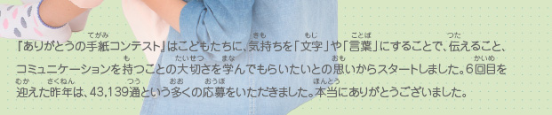 『ありがとうの手紙コンテスト』はこどもたちに、気持ちを「文字」や「言葉」にすることで、伝えること、コミュニケーションを持つことの大切さを学んでもらいたいとの思いからスタートしました。6回目を迎えた昨年は、43,139通という多くの応募をいただきました。本当にありがとうございました。