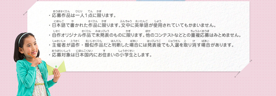 ・応募作品は一人１点に限ります。
							・日本語で書かれた作品に限ります。文中に英単語が使用されていてもかまいません。
							・自作オリジナル作品で未発表のものに限ります。他のコンテストなどとの重複応募はみとめません。
							・主催者が盗作・類似作品だと判断した場合には発表後でも入選を取り消す場合があります。
							・応募対象は日本国内にお住まいの小学生とします。