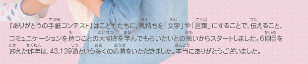 『ありがとうの手紙コンテスト』はこどもたちに、気持ちを「文字」や「言葉」にすることで、伝えること、コミュニケーションを持つことの大切さを学んでもらいたいとの思いからスタートしました。6回目を迎えた昨年は、43,139通という多くの応募をいただきました。本当にありがとうございました。