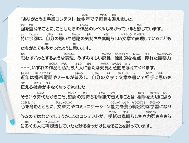 「ありがとうの手紙コンテスト」は今年で7回目を迎えました。
							回を重ねるごとに、こどもたちの作品のレベルもあがっていると感じています。
							特に今回は、自分の思いや感謝の気持ちを素晴らしい文章で表現しているこどもたちがとても多かったように思います。
							思わずハッとするような表現、みずみずしい感性、独創的な視点、優れた観察力……、いずれの作品も私たち大人に新たな発見と感動を与えてくれます。
							近年は携帯電話やメールが普及し、自分の文字で文章を書いて相手に思いを伝える機会が少なくなってきました。
							そういう時代だからこそ、感謝の気持ちを手紙で伝えることは、相手を大切に思う心を育むとともに、文章力やコミュニケーション能力を養う総合的
							な学習になりうるのではないでしょうか。このコンテストが、手紙の素晴らしさや力強さをさらに多くの人に再認識していただけるきっかけになることを願っています。