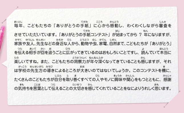 毎年、こどもたちの「ありがとうの手紙」に心から感動し、わくわくしながら審査をさせていただいています。「ありがとうの手紙コンテスト」が始まってから7年になりますが、家族や友人、先生などの身近な人から、動物や虫、家電、自然まで、こどもたちが「ありがとう」を伝える相手が回を追うごとに広がってきているのはおもしろいことですし、読んでいて本当に楽しいですね。また、こどもたちの洞察力が年々深くなってきていることも感じますが、それは学校の先生方の導きによるところが大きいのではないでしょうか。このコンテストを機に、たくさんのこどもたちが自分を取り巻くすべての人やモノに興味や関心をもつとともに、感謝の気持ちを言葉として伝えることの大切さを感じてくれていることをなによりうれしく思います。