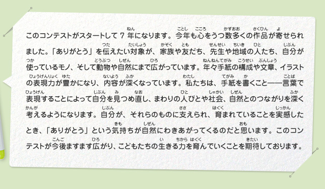 このコンテストがスタートして7年になります。今年も心をうつ数多くの作品が寄せられました。「ありがとう」を伝えたい対象が、家族や友だち、先生や地域の人たち、自分が使っているモノ、そして動物や自然にまで広がっています。年々手紙の構成や文章、イラストの表現力が豊かになり、内容が深くなっています。私たちは、手紙を書くこと――言葉で表現することによって自分を見つめ直し、まわりの人びとや社会、自然とのつながりを深く考えるようになります。自分が、それらのものに支えられ、育まれていることを実感したとき、「ありがとう」という気持ちが自然にわきあがってくるのだと思います。このコンテストが今後ますます広がり、こどもたちの生きる力を育んでいくことを期待しております。