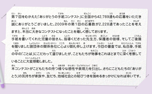 第７回をむかえた「ありがとうの手紙コンテスト」に全国から42,789通もの応募をいただき誠にありがとうございました。2009年の第１回の応募数が2,228通であったことを考えますと、本当に大きなコンテストになったことを嬉しく感じております。
							手紙を書いてくれた児童の皆さん、指導くださった先生方、保護者の皆様、そしてご後援を賜りました諸団体の関係各位に心より御礼申し上げます。今回の審査では、私自身、手紙の中の「ことば」にこだわって選びましたが、こどもたちが物事をこれほどまでに深く考察していることに大変感動しました。
							本コンテストがこどもたちの持つ様々な感性や表現力を引出し、さらにこどもたちの「ありがとう」の気持ちが家族や、友だち、地域社会との結びつきを強めるきっかけになれば幸いです。