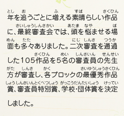 年を追うごとに増える素晴らしい作品に、最終審査会では、頭を悩ませる場面も多々ありました。二次審査を通過した１０５作品を５名の審査員の先生方が審査し、各ブロックの最優秀作品賞、審査員特別賞、学校・団体賞を決定しました。