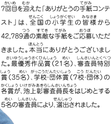 7回目を迎えた「ありがとうの手紙コンテスト」は、全国の小学生の皆様から42,789通の素敵な手紙をご応募いただきました。本当にありがとうございました。最優秀作品賞（21名）、審査員特別賞（35名）、学校・団体賞（７校・団体）の各賞が、池上彰審査員長をはじめとする５名の審査員により、選出されました。