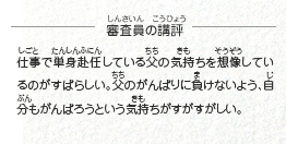 ●審査員の講評　仕事で単身赴任している父の気持ちを想像しているのがすばらしい。父のがんばりに負けないよう、自分もがんばろうという気持ちがすがすがしい。