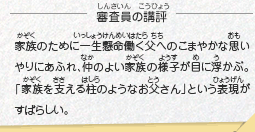 ●審査員の講評　家族のために一生懸命働く父へのこまやかな思いやりにあふれ、仲のよい家族の様子が目に浮かぶ。「家族を支える柱のようなお父さん」という表現がすばらしい。