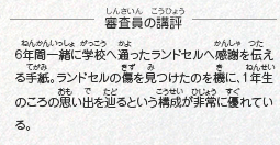 ●審査員の講評　6年間一緒に学校へ通ったランドセルへ感謝を伝える手紙。ランドセルの傷を見つけたのを機に、1年生のころの思い出を辿るという構成が非常に優れている。