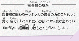 ●審査員の講評　図書館に関わる一人ひとりの職員の方のことをよく見て、自分にしてくれたことをしっかり受け止めているのがよい。図書館の絵もとてもかわいらしい。