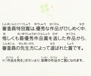 審査員特別賞は、優秀な作品がひしめく中、惜しくも最優秀作品賞を逃した作品から、審査員の先生方によって選ばれた賞です。　※「作品を見る」ボタンより、実際の作品がご覧になれます。