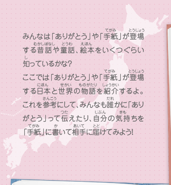 みんなは「ありがとう」や「手紙」が登場する昔話や童話、絵本をいくつぐらい知っているかな？ここでは「ありがとう」や「手紙」が登場する日本と世界の物語を紹介するよ。これを参考にして、みんなも誰かに「ありがとう」って伝えたり、自分の気持ちを「手紙」に書いて相手に届けてみよう！