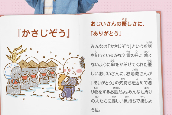 『かさじぞう』おじいさんの優しさに、「ありがとう」　みんなは『かさじぞう』というお話を知っているかな？雪の日に、寒くないように傘をかぶせてくれた優しいおじいさんに、お地蔵さんが「ありがとう」の気持ちを込めて贈り物をするお話だよ。みんなも周りの人たちに優しい気持ちで接しようね。