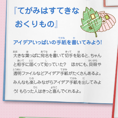 『てがみはすてきなおくりもの』アイデアいっぱいの手紙を書いてみよう！　大きな葉っぱに宛名を書いて切手を貼ると、ちゃんと相手に届くって知っていた？ ほかにも、貝殻や透明ファイルなどアイデア手紙がたくさんあるよ。みんなも楽しみながらアイデア手紙を出してみよう！ もらった人はきっと喜んでくれるよ。