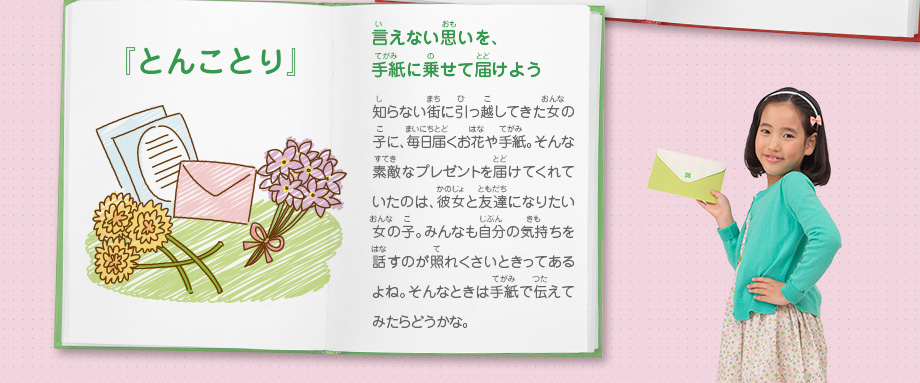 『とんことり』言えない思いを、手紙に乗せて届けよう　知らない街に引っ越してきた女の子に、毎日届くお花や手紙。そんな素敵なプレゼントを届けてくれていたのは、彼女と友達になりたい女の子。みんなも自分の気持ちを話すのが照れくさいときってあるよね。そんなときは手紙で伝えてみたらどうかな。