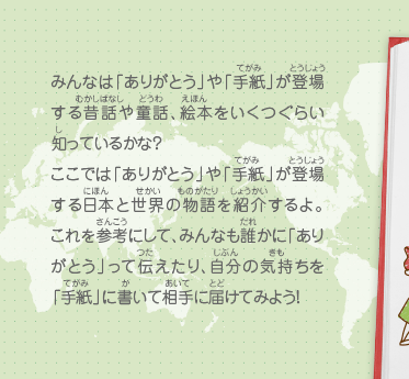 みんなは「ありがとう」や「手紙」が登場する昔話や童話、絵本をいくつぐらい知っているかな？ここでは「ありがとう」や「手紙」が登場する日本と世界の物語を紹介するよ。これを参考にして、みんなも誰かに「ありがとう」って伝えたり、自分の気持ちを「手紙」に書いて相手に届けてみよう！