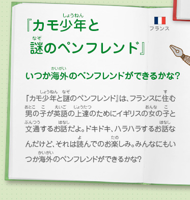 『カモ少年と 謎のペンフレンド』いつか海外のペンフレンドができるかな？　『カモ少年と謎のペンフレンド』は、フランスに住む男の子が英語の上達のためにイギリスの女の子と文通するお話だよ。ドキドキ、ハラハラするお話なんだけど、それは読んでのお楽しみ。みんなにもいつか海外のペンフレンドができるかな？
