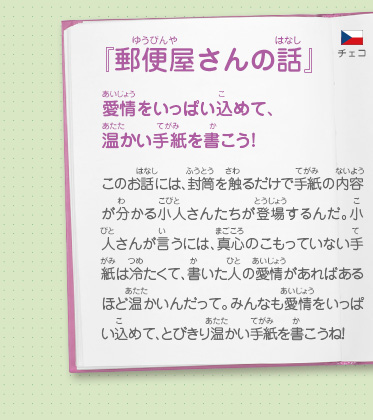 『郵便屋さんの話』愛情をいっぱい込めて、温かい手紙を書こう！　このお話には、封筒を触るだけで手紙の内容が分かる小人さんたちが登場するんだ。小人さんが言うには、真心のこもっていない手紙は冷たくて、書いた人の愛情があればあるほど温かいんだって。みんなも愛情をいっぱい込めて、とびきり温かい手紙を書こうね！