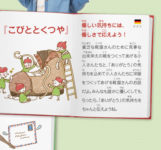 『こびととくつや』優しい気持ちには、優しさで応えよう！　貧乏な靴屋さんのために見事な出来栄えの靴をつくってあげる小人さんたちと、「ありがとう」の気持ちを込めて小人さんたちに洋服をつくってあげる靴屋さんのお話だよ。みんなも誰かに優しくしてもらったら、「ありがとう」の気持ちをちゃんと伝えようね。