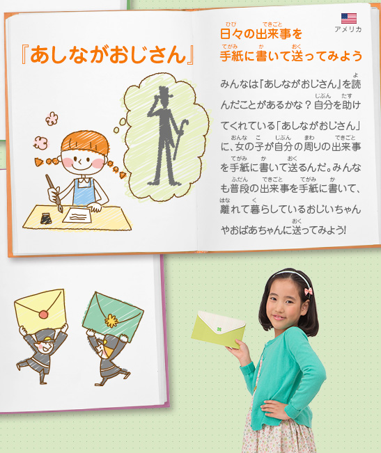 『あしながおじさん』日々の出来事を手紙に書いて送ってみよう　みんなは『あしながおじさん』を読んだことがあるかな？自分を助けてくれている「あしながおじさん」に、女の子が自分の周りの出来事を手紙に書いて送るんだ。みんなも普段の出来事を手紙に書いて、離れて暮らしているおじいちゃんやおばあちゃんに送ってみよう！