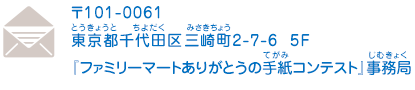 〒101-0061 東京都千代田区三崎町2-7-6 5F 『ファミリーマートありがとうの手紙コンテスト』事務局