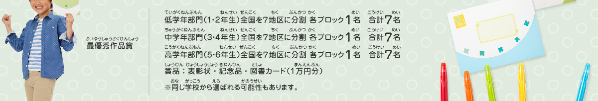 最優秀作品賞／低学年部門（１・２年生）全国を７地区に分割 各ブロック１名　合計７名、
							中学年部門（３・４年生）全国を７地区に分割 各ブロック１名　合計７名、
							高学年部門（５・６年生）全国を７地区に分割 各ブロック１名　合計７名、
							賞品：表彰状・記念品・図書カード（1万円分）　※同じ学校から選ばれる可能性もあります。