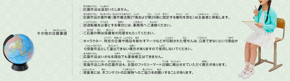 その他の注意事項／
◯応募作品は返却いたしません。
◯応募作品の著作権（著作権法第27条および第28条に規定する権利を含む）は主催者に移転します。
◯別途転載を必要とする場合には、事務局へご連絡ください。
◯ご応募の際は保護者の同意をもらってください。
◯キャラクター、特定の企業や商品を表わすマークなどが印刷された便せんは、公表できないという理由から受賞作品として選出できない場合がありますので使用しないでください。
◯応募作品はいかなる理由でも事後修正はできません。
◯受賞作品以外の応募作品も、全国のファミリーマート店舗に掲出させていただく場合があります。
◯受賞者には、本コンテストの広報物へのご協力をお願いすることがあります。